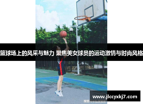 篮球场上的风采与魅力 聚焦美女球员的运动激情与时尚风格