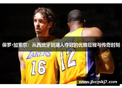 保罗·加索尔：从西班牙到湖人夺冠的优雅征程与传奇时刻