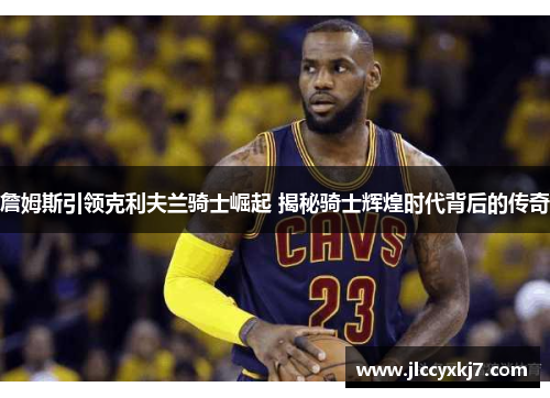 詹姆斯引领克利夫兰骑士崛起 揭秘骑士辉煌时代背后的传奇