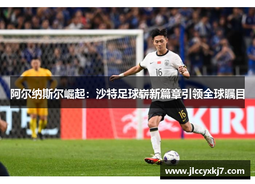 阿尔纳斯尔崛起：沙特足球崭新篇章引领全球瞩目